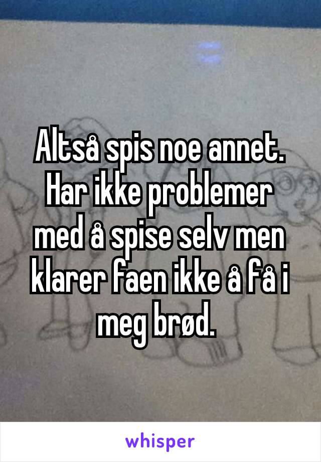 Altså spis noe annet. Har ikke problemer med å spise selv men klarer faen ikke å få i meg brød. 