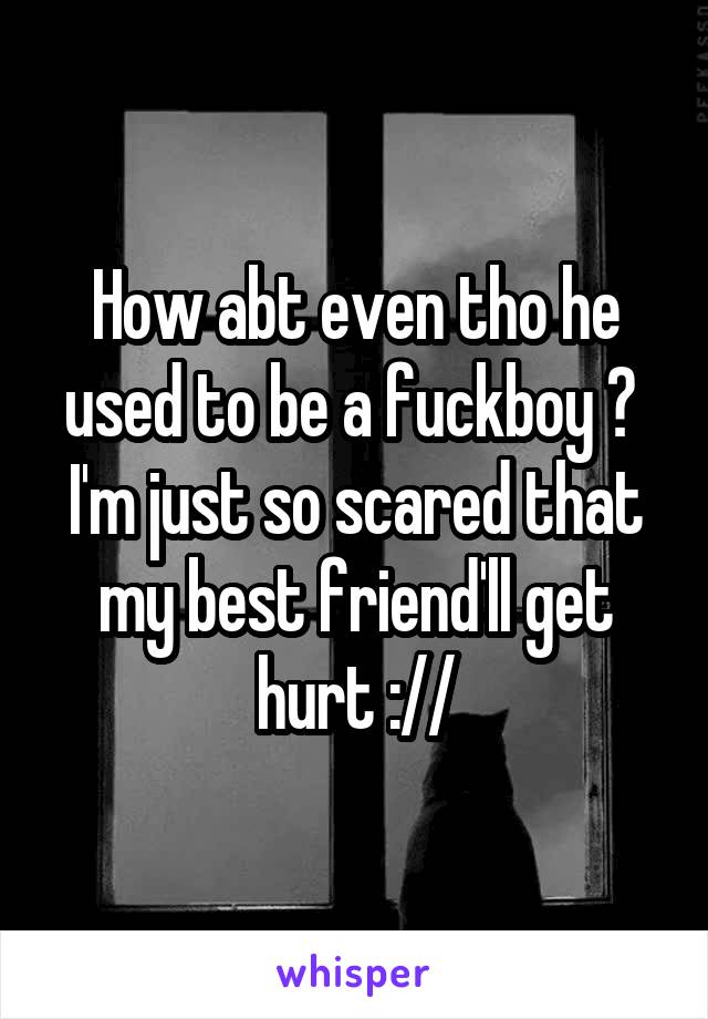 How abt even tho he used to be a fuckboy ? 
I'm just so scared that my best friend'll get hurt ://