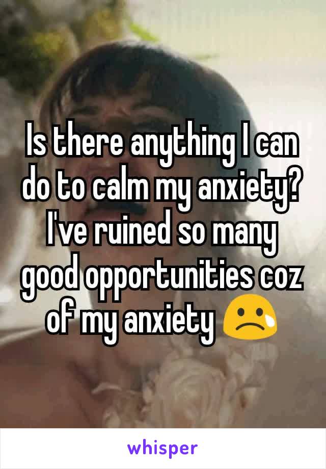 Is there anything I can do to calm my anxiety?  I've ruined so many good opportunities coz of my anxiety 😢