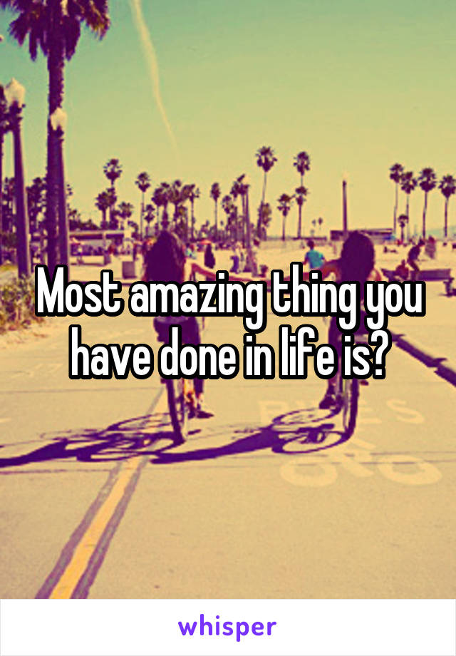 Most amazing thing you have done in life is?