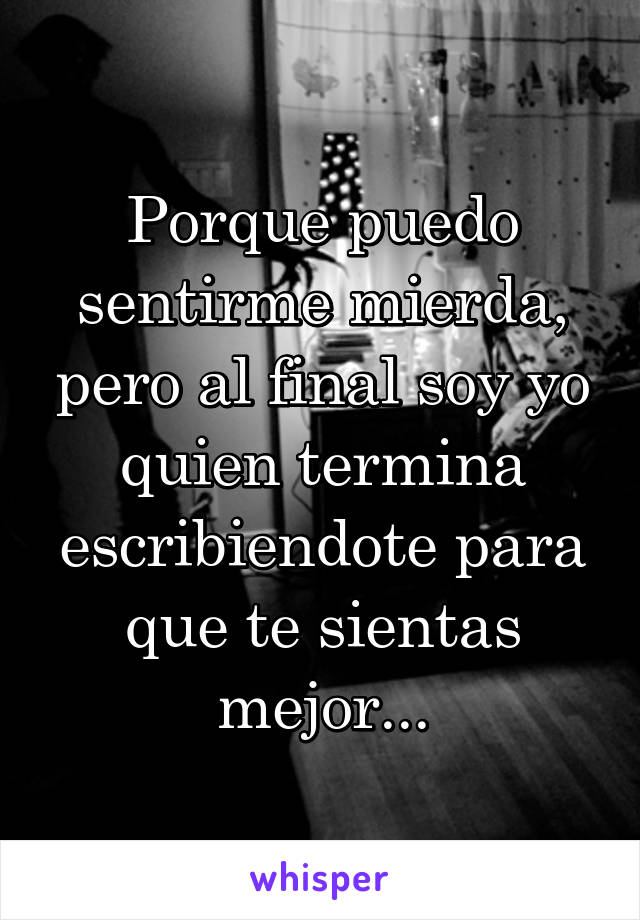 Porque puedo sentirme mierda, pero al final soy yo quien termina escribiendote para que te sientas mejor...