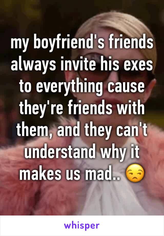 my boyfriend's friends always invite his exes to everything cause they're friends with them, and they can't understand why it makes us mad.. 😒