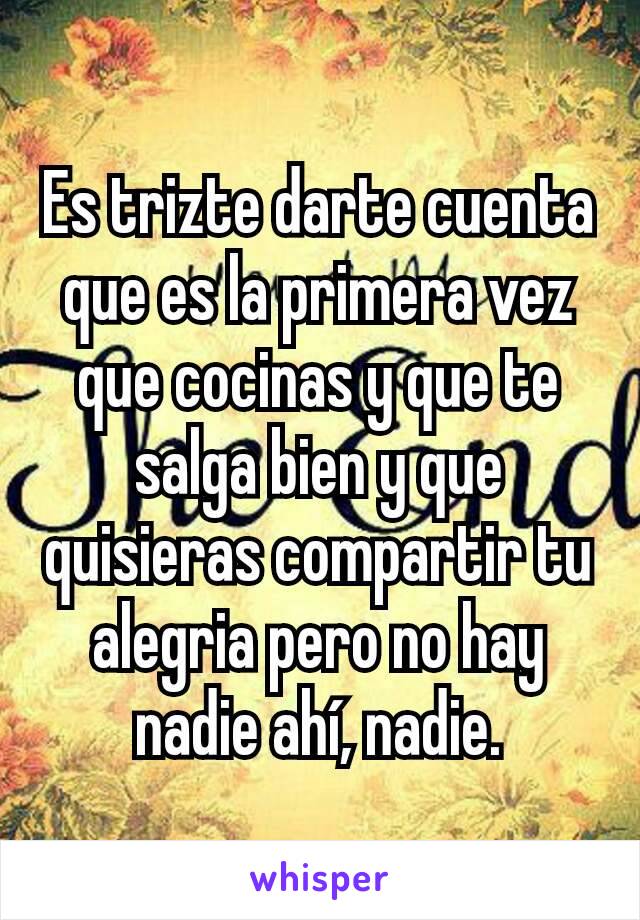 Es trizte darte cuenta que es la primera vez que cocinas y que te salga bien y que quisieras compartir tu alegria pero no hay nadie ahí, nadie.