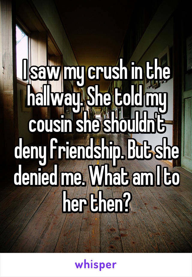 I saw my crush in the hallway. She told my cousin she shouldn't deny friendship. But she denied me. What am I to her then?