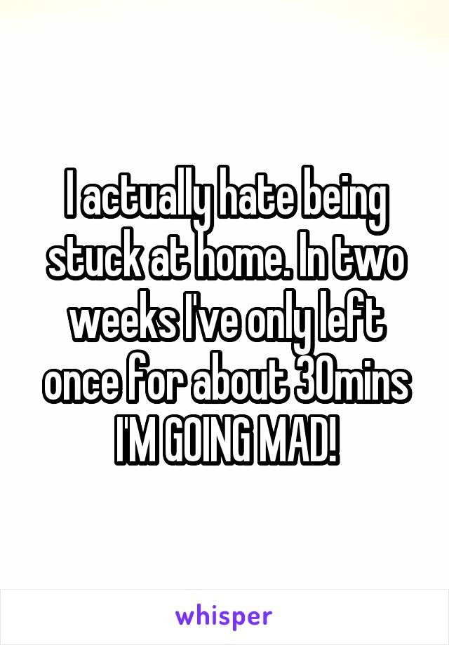 I actually hate being stuck at home. In two weeks I've only left once for about 30mins I'M GOING MAD!