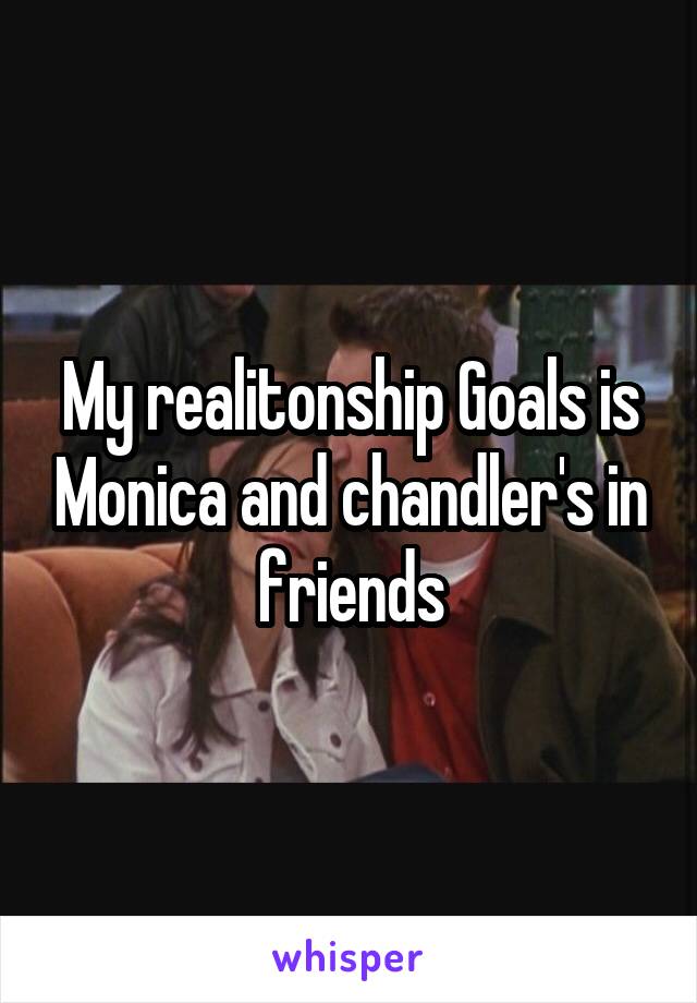 My realitonship Goals is Monica and chandler's in friends