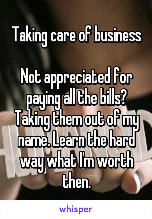 Taking care of business

Not appreciated for paying all the bills? Taking them out of my name. Learn the hard way what I'm worth then.