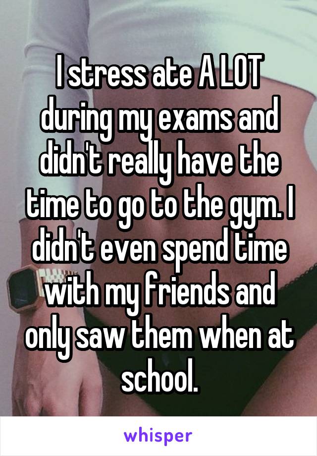 I stress ate A LOT during my exams and didn't really have the time to go to the gym. I didn't even spend time with my friends and only saw them when at school.