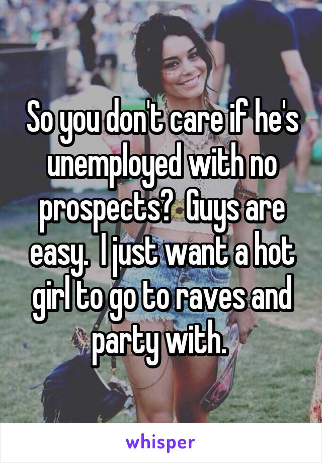 So you don't care if he's unemployed with no prospects?  Guys are easy.  I just want a hot girl to go to raves and party with. 