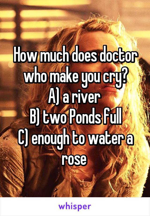 How much does doctor who make you cry?
A) a river 
B) two Ponds full
C) enough to water a rose 