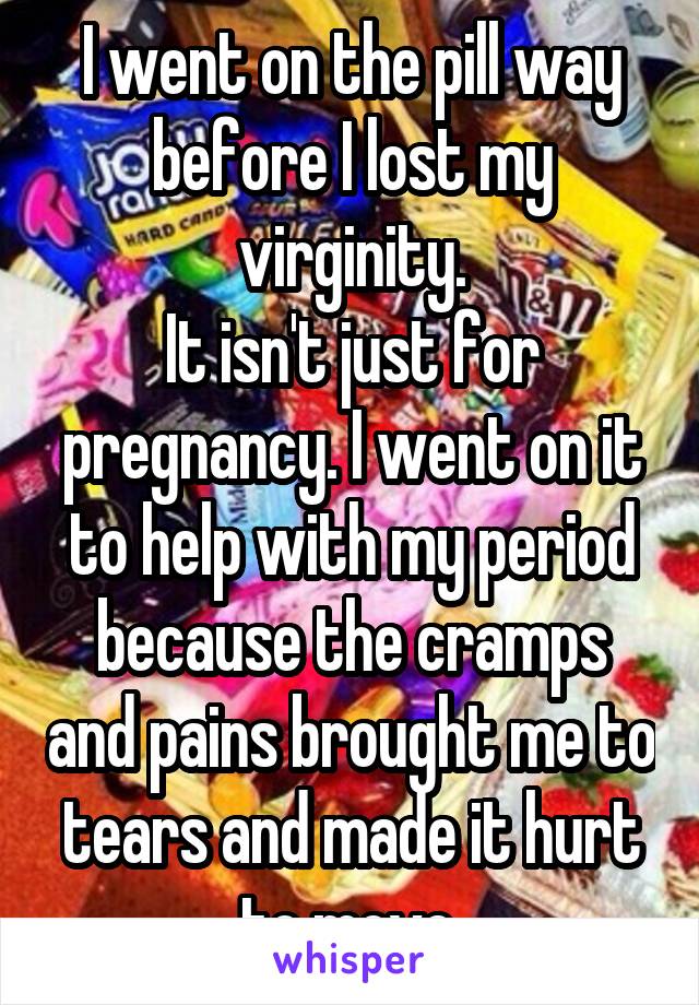 I went on the pill way before I lost my virginity.
It isn't just for pregnancy. I went on it to help with my period because the cramps and pains brought me to tears and made it hurt to move.