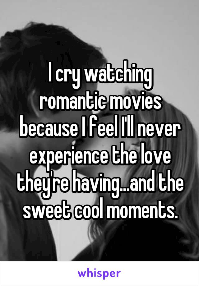 I cry watching romantic movies because I feel I'll never experience the love they're having...and the sweet cool moments.