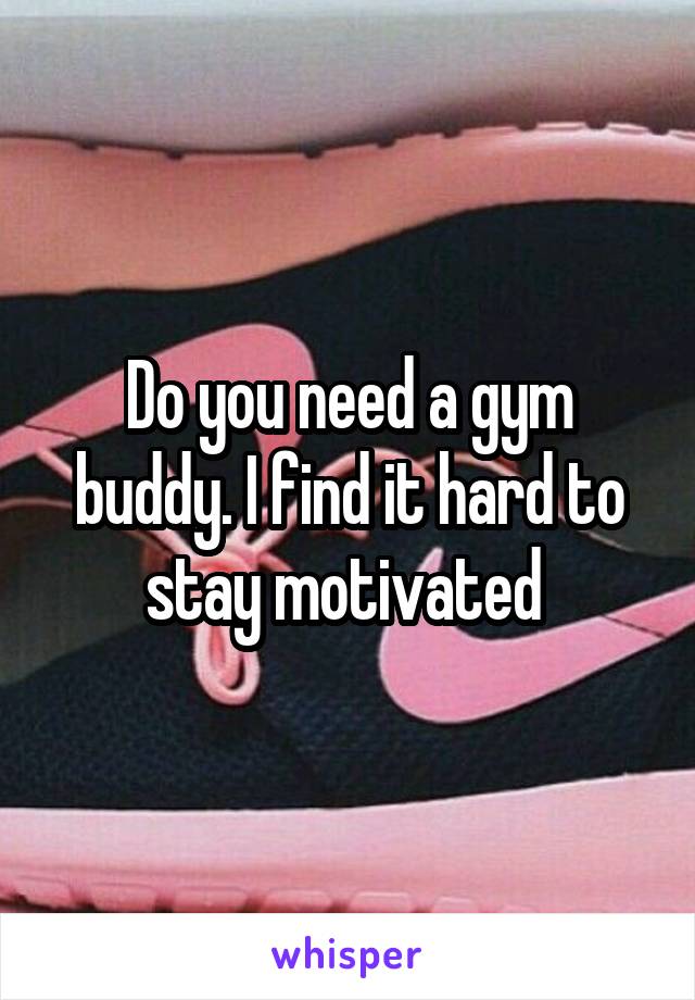 Do you need a gym buddy. I find it hard to stay motivated 