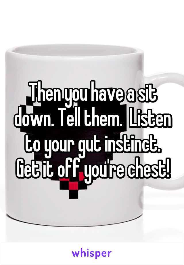 Then you have a sit down. Tell them.  Listen to your gut instinct. Get it off you're chest!