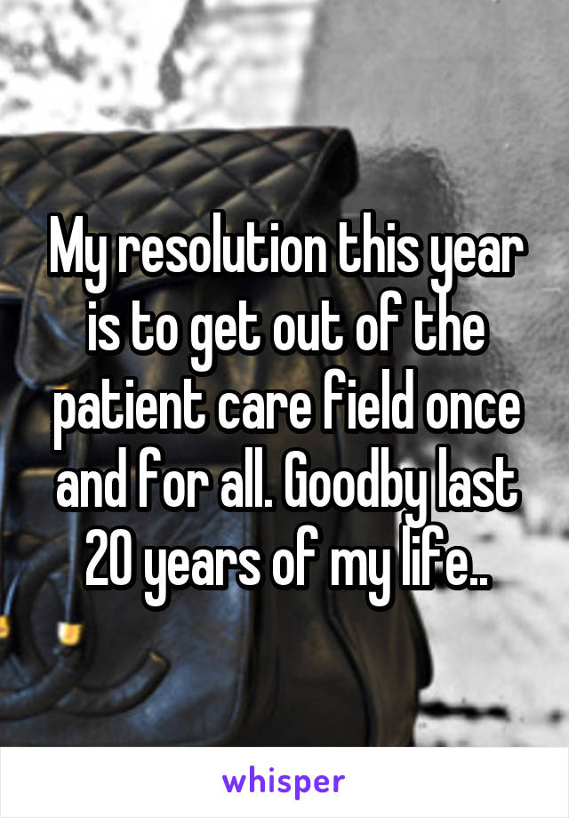 My resolution this year is to get out of the patient care field once and for all. Goodby last 20 years of my life..