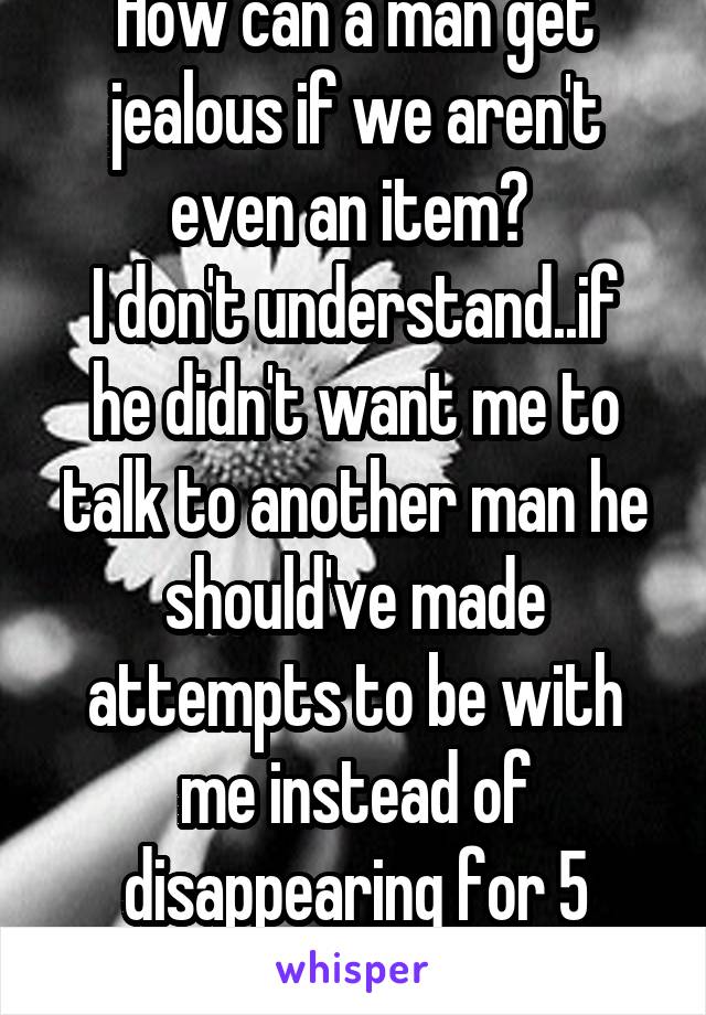 How can a man get jealous if we aren't even an item? 
I don't understand..if he didn't want me to talk to another man he should've made attempts to be with me instead of disappearing for 5 months. 