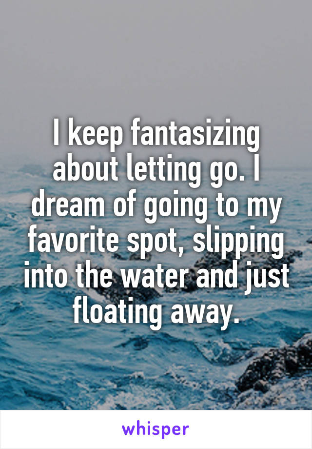 I keep fantasizing about letting go. I dream of going to my favorite spot, slipping into the water and just floating away.