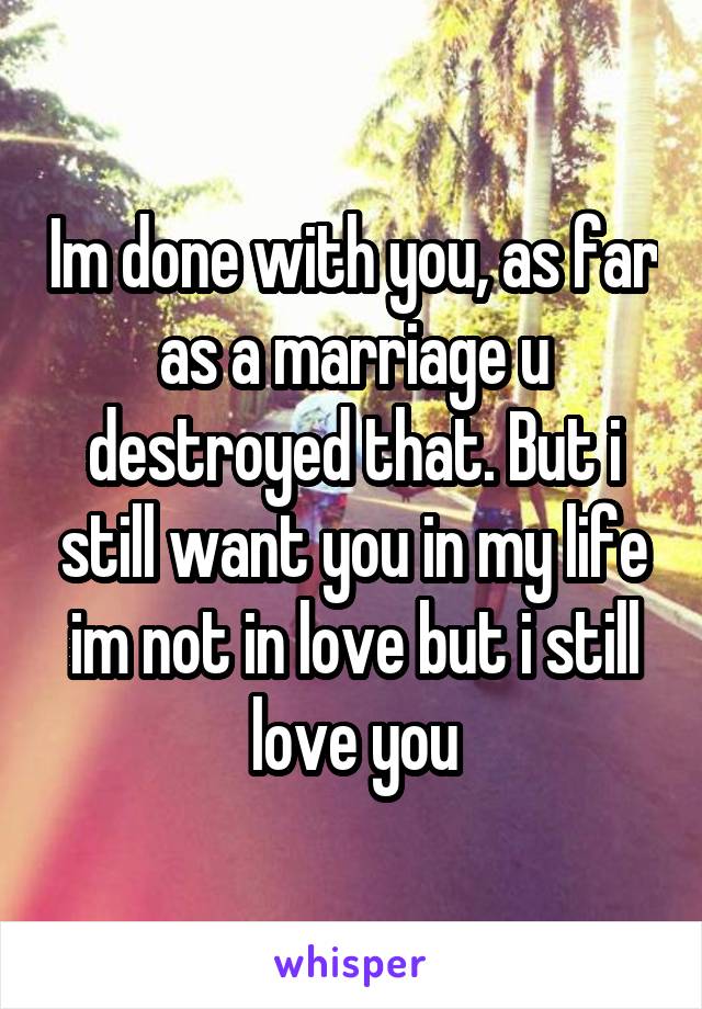 Im done with you, as far as a marriage u destroyed that. But i still want you in my life im not in love but i still love you