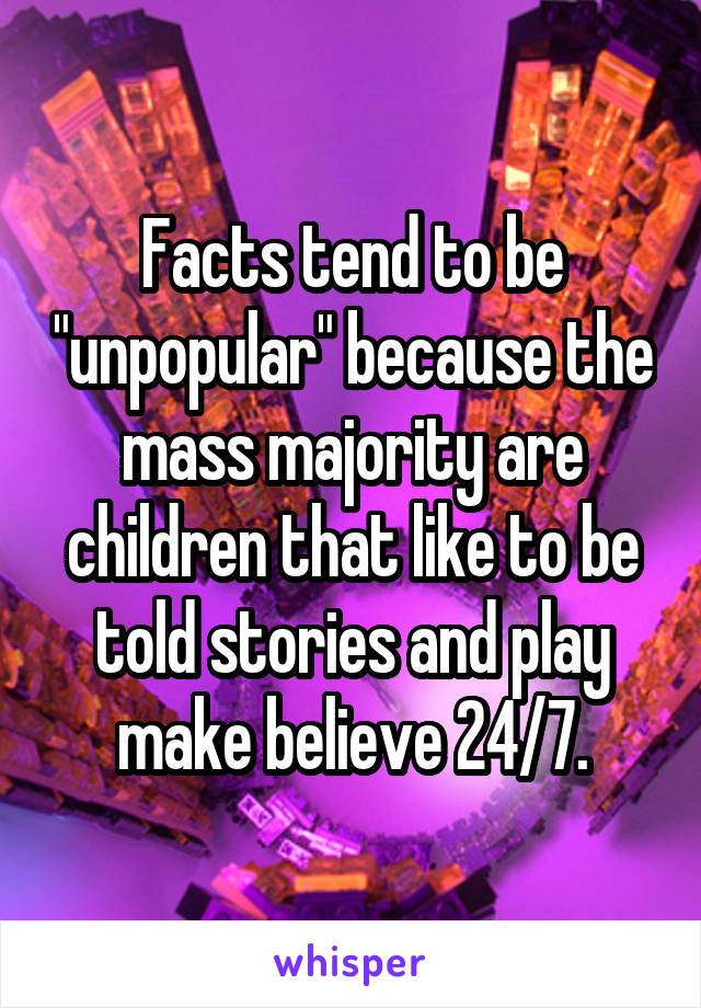 Facts tend to be "unpopular" because the mass majority are children that like to be told stories and play make believe 24/7.