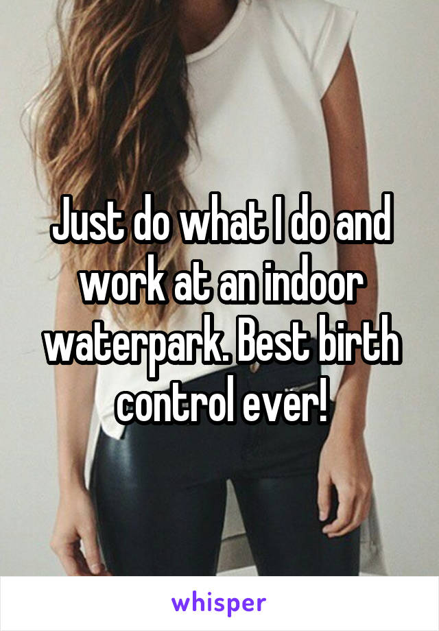 Just do what I do and work at an indoor waterpark. Best birth control ever!