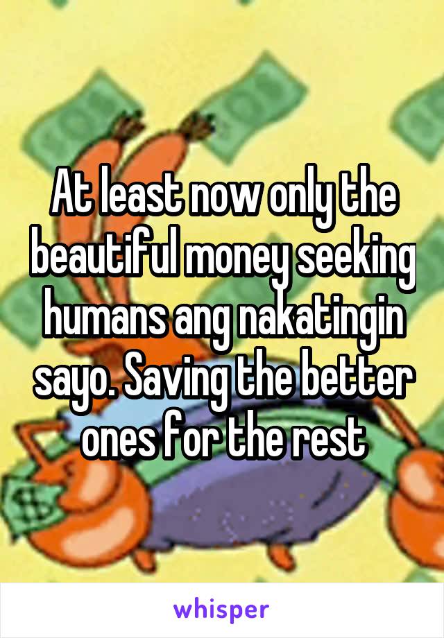 At least now only the beautiful money seeking humans ang nakatingin sayo. Saving the better ones for the rest