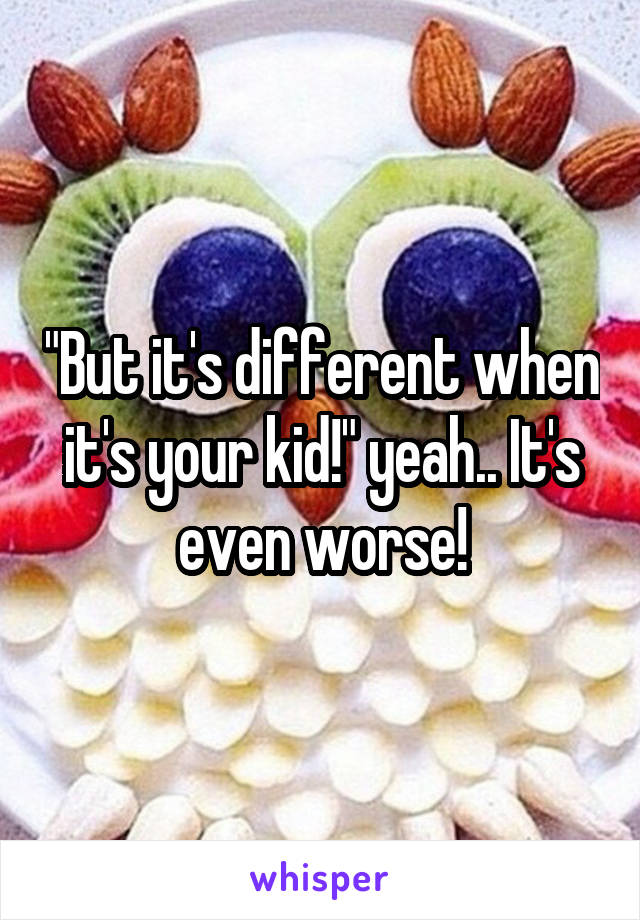 "But it's different when it's your kid!" yeah.. It's even worse!