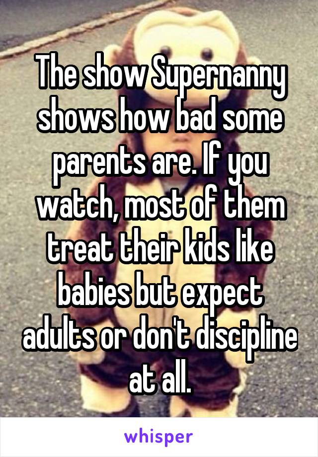 The show Supernanny shows how bad some parents are. If you watch, most of them treat their kids like babies but expect adults or don't discipline at all.