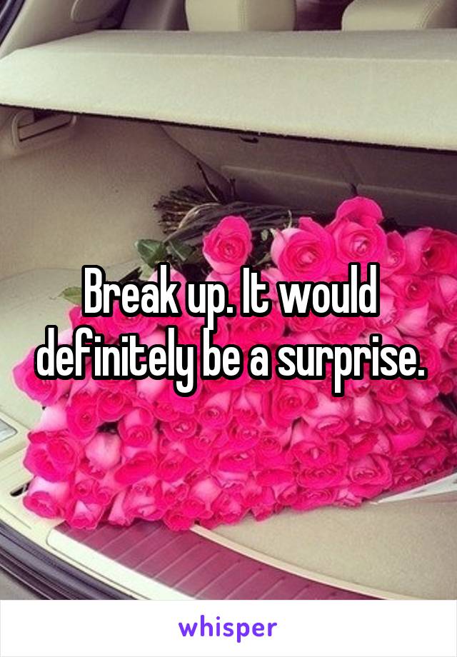 Break up. It would definitely be a surprise.