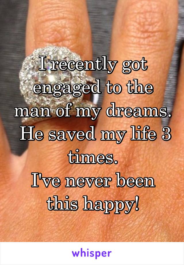 I recently got engaged to the man of my dreams.  He saved my life 3 times.
I've never been this happy!