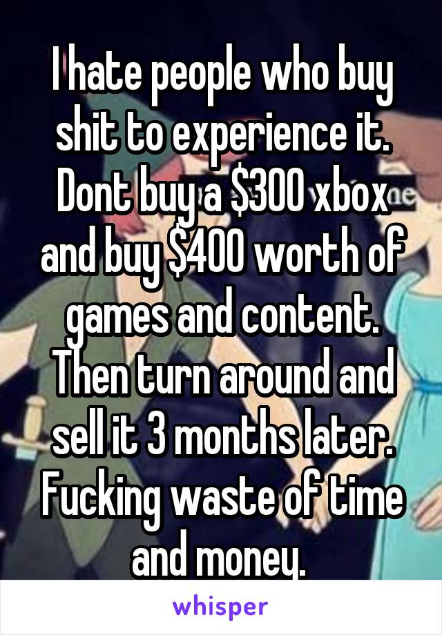 I hate people who buy shit to experience it. Dont buy a $300 xbox and buy $400 worth of games and content. Then turn around and sell it 3 months later. Fucking waste of time and money. 