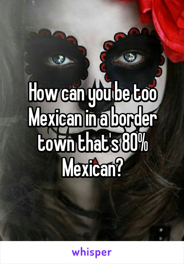 How can you be too Mexican in a border town that's 80% Mexican?