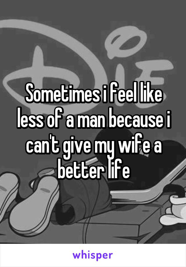 Sometimes i feel like less of a man because i can't give my wife a better life