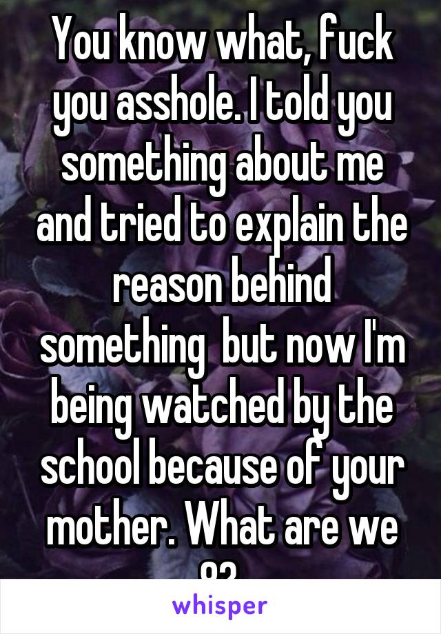 You know what, fuck you asshole. I told you something about me and tried to explain the reason behind something  but now I'm being watched by the school because of your mother. What are we 8? 