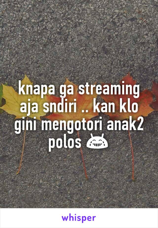 knapa ga streaming aja sndiri .. kan klo gini mengotori anak2 polos 😂