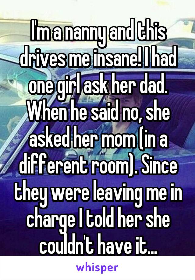 I'm a nanny and this drives me insane! I had one girl ask her dad. When he said no, she asked her mom (in a different room). Since they were leaving me in charge I told her she couldn't have it...