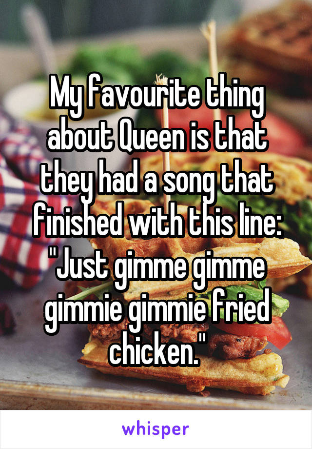 My favourite thing about Queen is that they had a song that finished with this line:
"Just gimme gimme gimmie gimmie fried chicken."