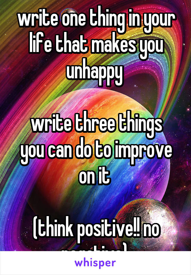 write one thing in your life that makes you unhappy 

write three things you can do to improve on it 

(think positive!! no negative) 