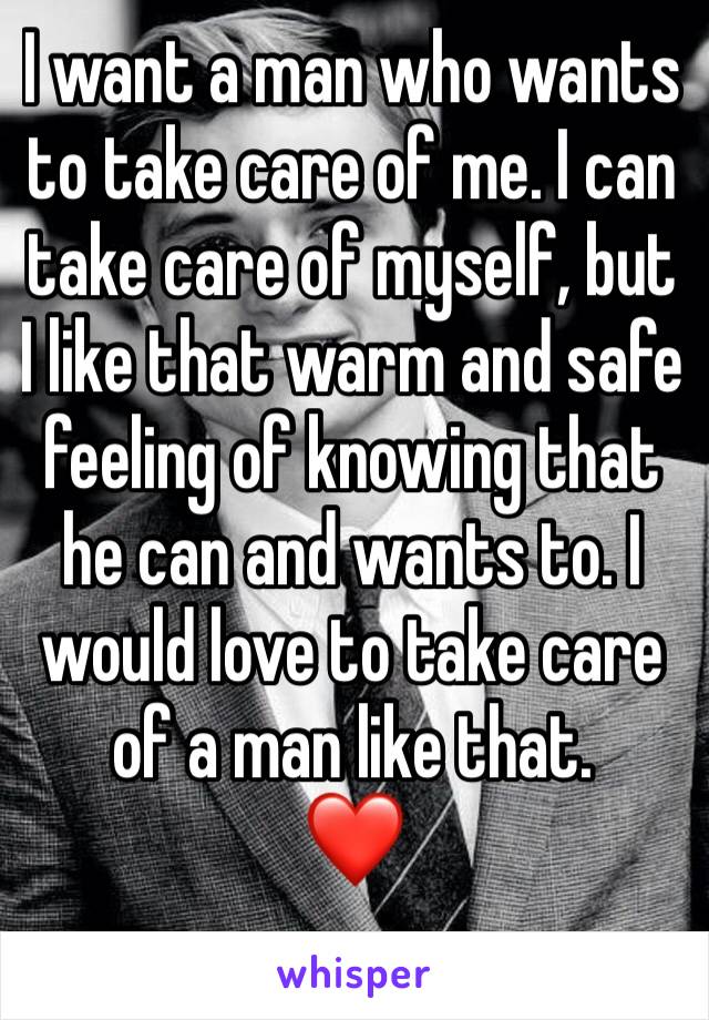 I want a man who wants to take care of me. I can take care of myself, but I like that warm and safe feeling of knowing that he can and wants to. I would love to take care of a man like that.
❤