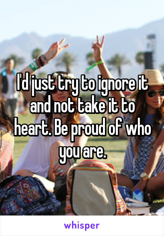 I'd just try to ignore it and not take it to heart. Be proud of who you are.