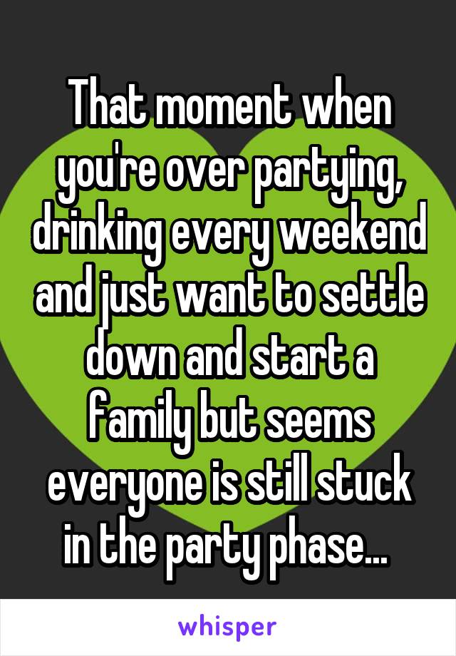 That moment when you're over partying, drinking every weekend and just want to settle down and start a family but seems everyone is still stuck in the party phase... 