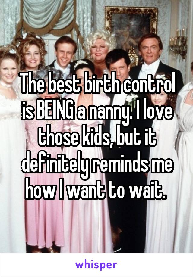 The best birth control is BEING a nanny. I love those kids, but it definitely reminds me how I want to wait. 