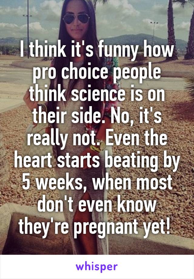 I think it's funny how pro choice people think science is on their side. No, it's really not. Even the heart starts beating by 5 weeks, when most don't even know they're pregnant yet! 