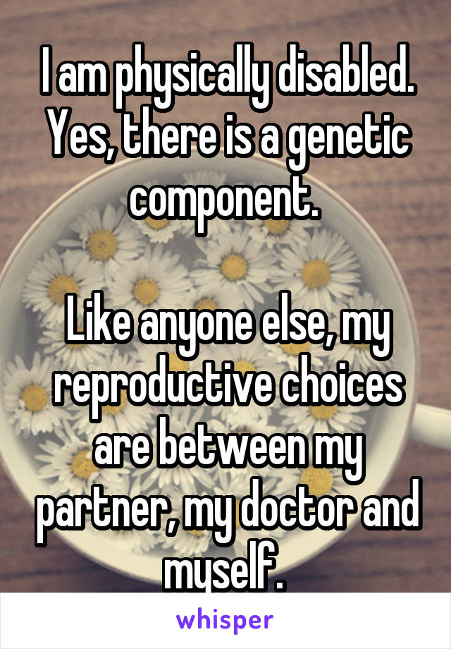 I am physically disabled. Yes, there is a genetic component. 

Like anyone else, my reproductive choices are between my partner, my doctor and myself. 