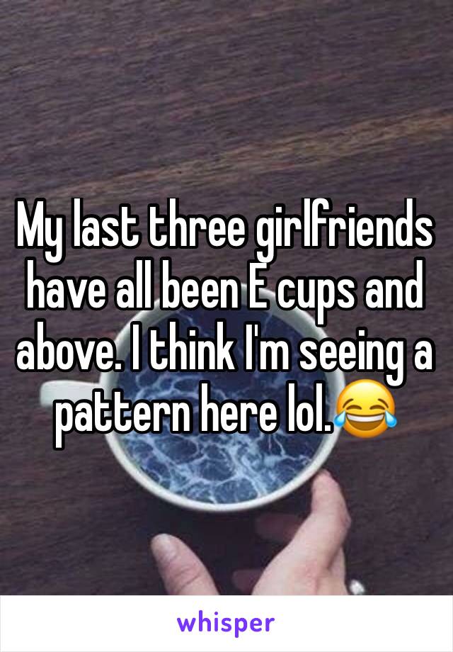 My last three girlfriends have all been E cups and above. I think I'm seeing a pattern here lol.😂