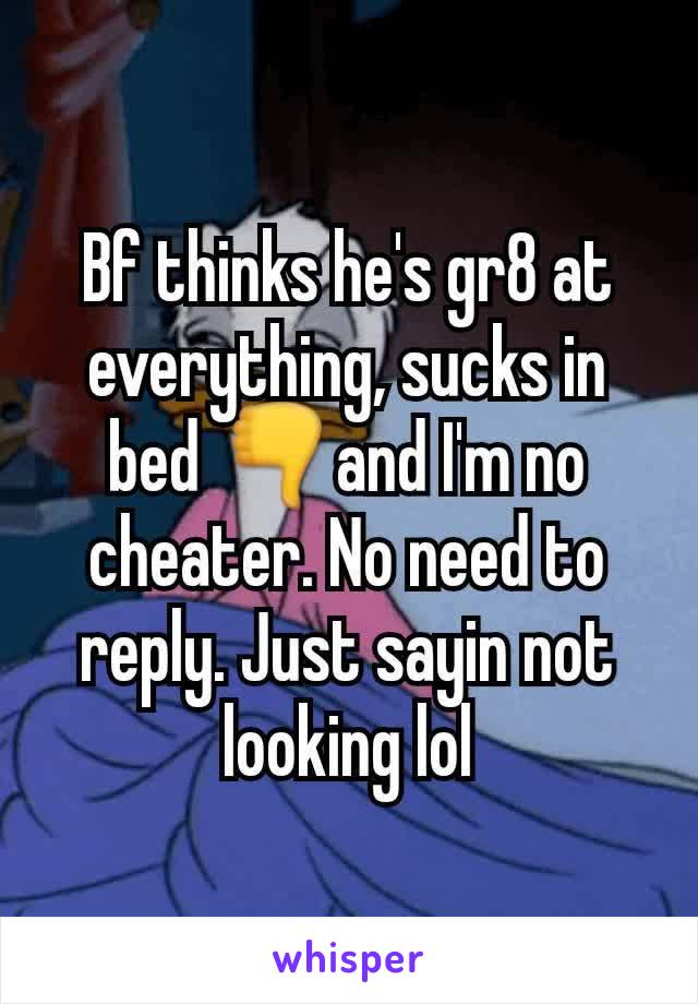 Bf thinks he's gr8 at everything, sucks in bed 👎and I'm no cheater. No need to reply. Just sayin not looking lol