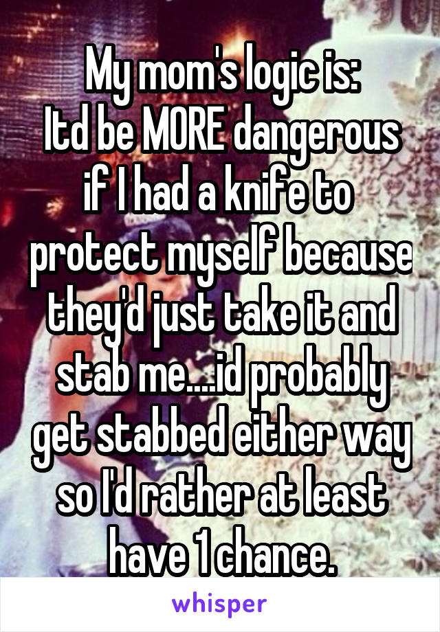 My mom's logic is:
Itd be MORE dangerous if I had a knife to  protect myself because they'd just take it and stab me....id probably get stabbed either way so I'd rather at least have 1 chance.