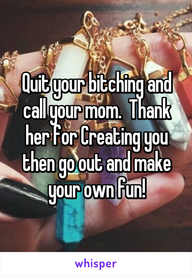 Quit your bitching and call your mom.  Thank her for Creating you then go out and make your own fun!