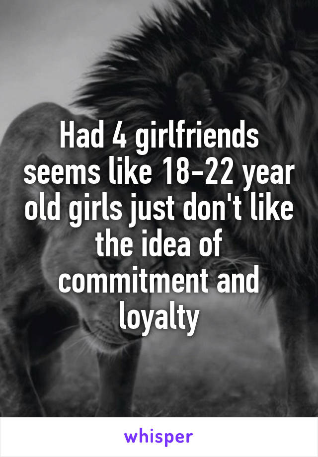 Had 4 girlfriends seems like 18-22 year old girls just don't like the idea of commitment and loyalty