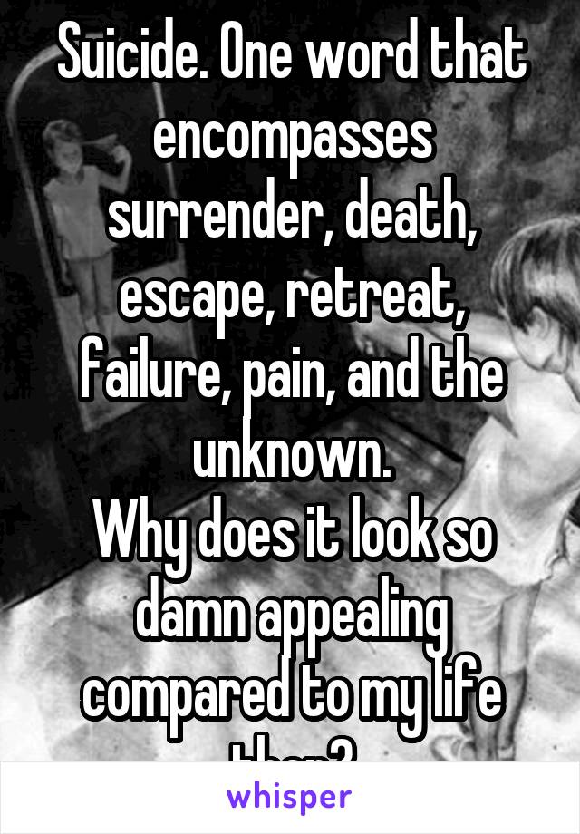 Suicide. One word that encompasses surrender, death, escape, retreat, failure, pain, and the unknown.
Why does it look so damn appealing compared to my life then?