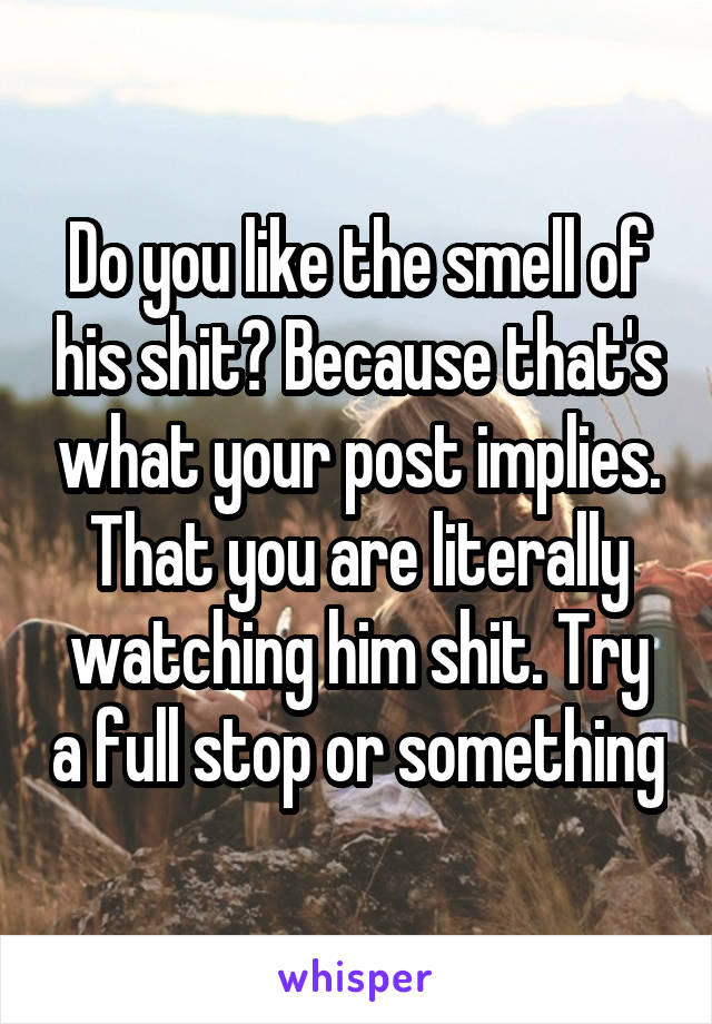 Do you like the smell of his shit? Because that's what your post implies. That you are literally watching him shit. Try a full stop or something